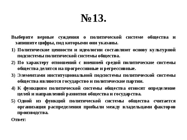 № 13. Выберите верные суждения о политической системе общества и запишите цифры, под которыми они указаны. Политические ценности и идеологии составляют основу культурной подсистемы политической системы общества. По характеру отношений с внешней средой политические системы общества делятся на прогрессивные и регрессивные. Элементами институциональной подсистемы политической системы общества являются государство и политические партии. К функциям политической системы общества относят определение целей и направлений развития общества и государства. Одной из функций политической системы общества считается организация распределения прибыли между владельцами факторов производства. Ответ: 