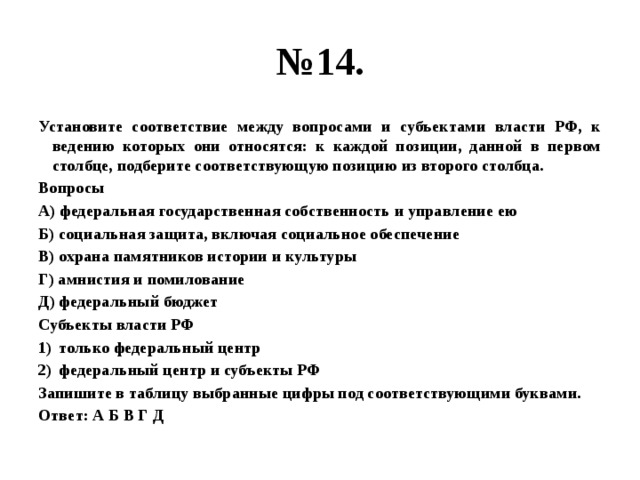 № 14. Установите соответствие между вопросами и субъектами власти РФ, к ведению которых они относятся: к каждой позиции, данной в первом столбце, подберите соответствующую позицию из второго столбца. Вопросы А) федеральная государственная собственность и управление ею Б) социальная защита, включая социальное обеспечение В) охрана памятников истории и культуры Г) амнистия и помилование Д) федеральный бюджет Субъекты власти РФ только федеральный центр федеральный центр и субъекты РФ Запишите в таблицу выбранные цифры под соответствующими буквами. Ответ: А Б В Г Д 