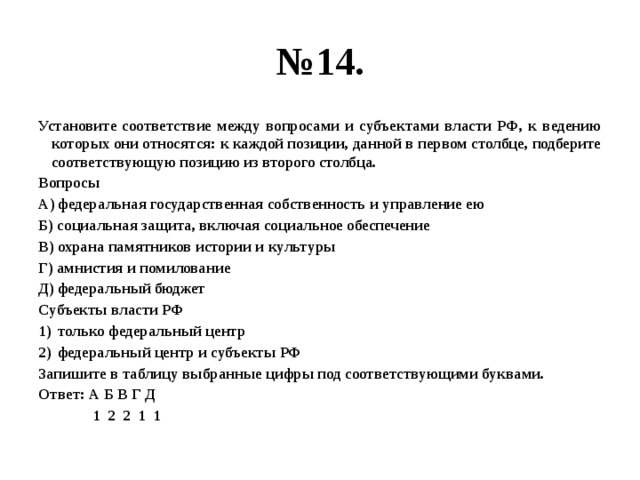 № 14. Установите соответствие между вопросами и субъектами власти РФ, к ведению которых они относятся: к каждой позиции, данной в первом столбце, подберите соответствующую позицию из второго столбца. Вопросы А) федеральная государственная собственность и управление ею Б) социальная защита, включая социальное обеспечение В) охрана памятников истории и культуры Г) амнистия и помилование Д) федеральный бюджет Субъекты власти РФ только федеральный центр федеральный центр и субъекты РФ Запишите в таблицу выбранные цифры под соответствующими буквами. Ответ: А Б В Г Д  1 2 2 1 1 