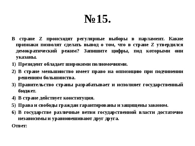 № 15. В стране Z происходят регулярные выборы в парламент. Какие признаки позволят сделать вывод о том, что в стране Z утвердился демократический режим? Запишите цифры, под которыми они указаны. Президент обладает широкими полномочиями. В стране меньшинство имеет право на оппозицию при подчинении решениям большинства. Правительство страны разрабатывает и исполняет государственный бюджет. В стране действует конституция. Права и свободы граждан гарантированы и защищены законом. В государстве различные ветви государственной власти достаточно независимы и уравновешивают друг друга. Ответ: 