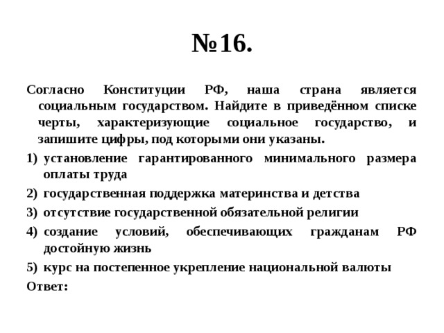 № 16. Согласно Конституции РФ, наша страна является социальным государством. Найдите в приведённом списке черты, характеризующие социальное государство, и запишите цифры, под которыми они указаны. установление гарантированного минимального размера оплаты труда государственная поддержка материнства и детства отсутствие государственной обязательной религии создание условий, обеспечивающих гражданам РФ достойную жизнь курс на постепенное укрепление национальной валюты Ответ: 