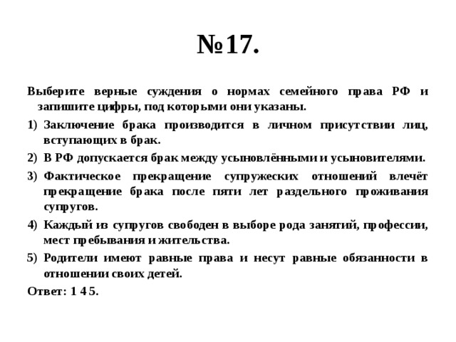 № 17. Выберите верные суждения о нормах семейного права РФ и запишите цифры, под которыми они указаны. Заключение брака производится в личном присутствии лиц, вступающих в брак. В РФ допускается брак между усыновлёнными и усыновителями. Фактическое прекращение супружеских отношений влечёт прекращение брака после пяти лет раздельного проживания супругов. Каждый из супругов свободен в выборе рода занятий, профессии, мест пребывания и жительства. Родители имеют равные права и несут равные обязанности в отношении своих детей. Ответ: 1 4 5. 