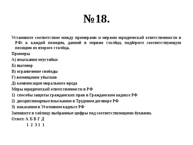 № 18. Установите соответствие между примерами и мерами юридической ответственности в РФ: к каждой позиции, данной в первом столбце, подберите соответствующую позицию из второго столбца. Примеры А) взыскание неустойки Б) выговор В) ограничение свободы Г) возмещение убытков Д) компенсация морального вреда Меры юридической ответственности в РФ способы защиты гражданских прав в Гражданском кодексе РФ дисциплинарные взыскания в Трудовом договоре РФ наказания в Уголовном кодексе РФ Запишите в таблицу выбранные цифры под соответствующими буквами. Ответ: А Б В Г Д  1 2 3 1 1 