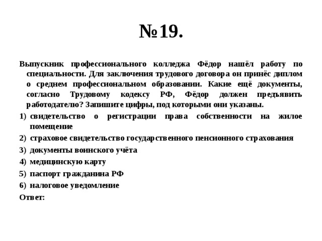 № 19. Выпускник профессионального колледжа Фёдор нашёл работу по специальности. Для заключения трудового договора он принёс диплом о среднем профессиональном образовании. Какие ещё документы, согласно Трудовому кодексу РФ, Фёдор должен предъявить работодателю? Запишите цифры, под которыми они указаны. свидетельство о регистрации права собственности на жилое помещение страховое свидетельство государственного пенсионного страхования документы воинского учёта медицинскую карту паспорт гражданина РФ налоговое уведомление Ответ: 