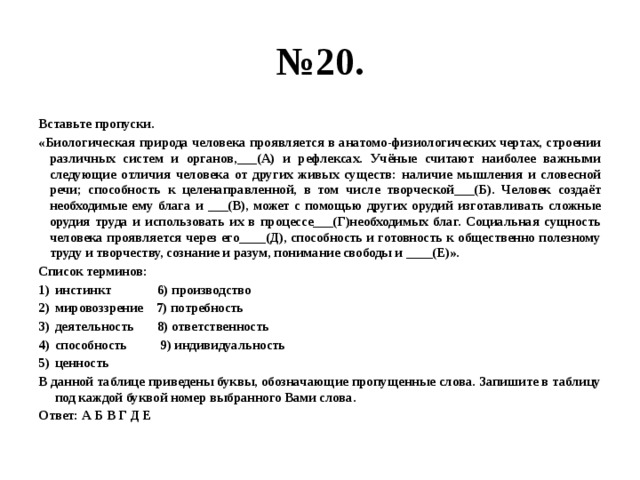 № 20. Вставьте пропуски. «Биологическая природа человека проявляется в анатомо-физиологических чертах, строении различных систем и органов,___(А) и рефлексах. Учёные считают наиболее важными следующие отличия человека от других живых существ: наличие мышления и словесной речи; способность к целенаправленной, в том числе творческой___(Б). Человек создаёт необходимые ему блага и ___(В), может с помощью других орудий изготавливать сложные орудия труда и использовать их в процессе___(Г)необходимых благ. Социальная сущность человека проявляется через его____(Д), способность и готовность к общественно полезному труду и творчеству, сознание и разум, понимание свободы и ____(Е)». Список терминов: инстинкт 6) производство мировоззрение 7) потребность деятельность 8) ответственность способность 9) индивидуальность ценность В данной таблице приведены буквы, обозначающие пропущенные слова. Запишите в таблицу под каждой буквой номер выбранного Вами слова. Ответ: А Б В Г Д Е 