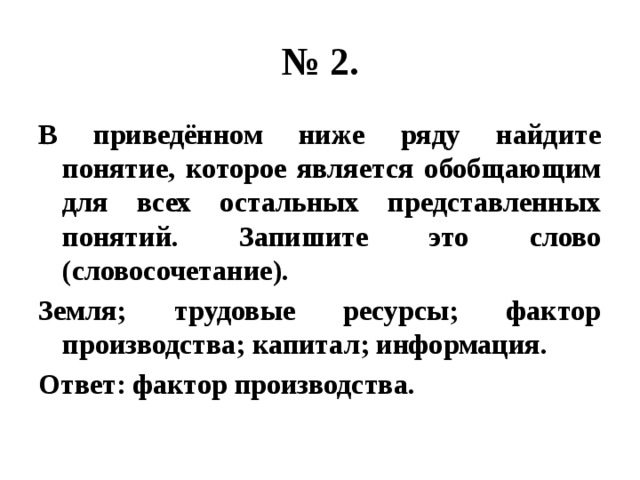 № 2. В приведённом ниже ряду найдите понятие, которое является обобщающим для всех остальных представленных понятий. Запишите это слово (словосочетание). Земля; трудовые ресурсы; фактор производства; капитал; информация. Ответ: фактор производства. 