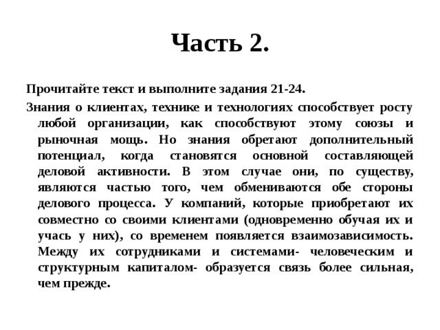 Часть 2. Прочитайте текст и выполните задания 21-24. Знания о клиентах, технике и технологиях способствует росту любой организации, как способствуют этому союзы и рыночная мощь. Но знания обретают дополнительный потенциал, когда становятся основной составляющей деловой активности. В этом случае они, по существу, являются частью того, чем обмениваются обе стороны делового процесса. У компаний, которые приобретают их совместно со своими клиентами (одновременно обучая их и учась у них), со временем появляется взаимозависимость. Между их сотрудниками и системами- человеческим и структурным капиталом- образуется связь более сильная, чем прежде. 