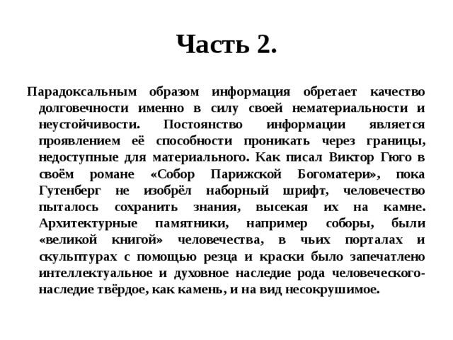 Часть 2. Парадоксальным образом информация обретает качество долговечности именно в силу своей нематериальности и неустойчивости. Постоянство информации является проявлением её способности проникать через границы, недоступные для материального. Как писал Виктор Гюго в своём романе «Собор Парижской Богоматери», пока Гутенберг не изобрёл наборный шрифт, человечество пыталось сохранить знания, высекая их на камне. Архитектурные памятники, например соборы, были «великой книгой» человечества, в чьих порталах и скульптурах с помощью резца и краски было запечатлено интеллектуальное и духовное наследие рода человеческого- наследие твёрдое, как камень, и на вид несокрушимое. 