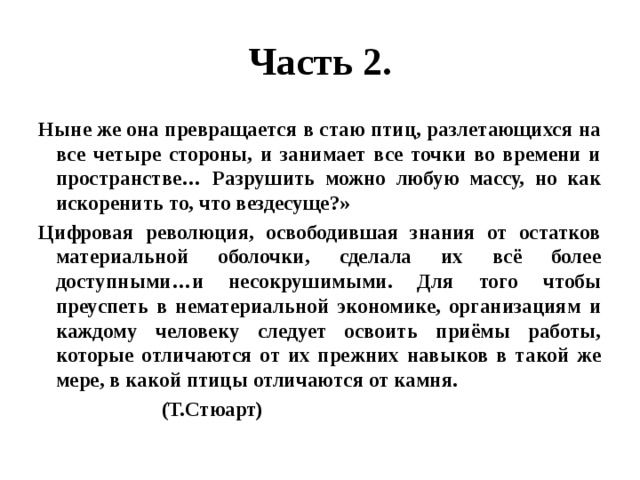 Часть 2. Ныне же она превращается в стаю птиц, разлетающихся на все четыре стороны, и занимает все точки во времени и пространстве… Разрушить можно любую массу, но как искоренить то, что вездесуще?» Цифровая революция, освободившая знания от остатков материальной оболочки, сделала их всё более доступными…и несокрушимыми. Для того чтобы преуспеть в нематериальной экономике, организациям и каждому человеку следует освоить приёмы работы, которые отличаются от их прежних навыков в такой же мере, в какой птицы отличаются от камня.  (Т.Стюарт) 