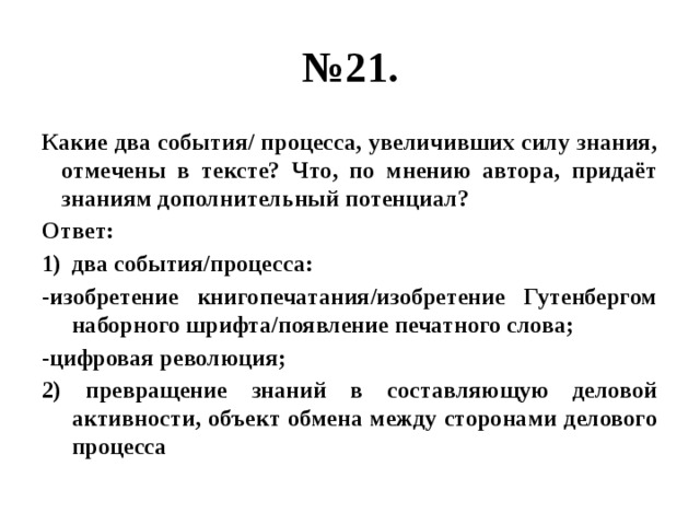 № 21. Какие два события/ процесса, увеличивших силу знания, отмечены в тексте? Что, по мнению автора, придаёт знаниям дополнительный потенциал? Ответ: два события/процесса: -изобретение книгопечатания/изобретение Гутенбергом наборного шрифта/появление печатного слова; -цифровая революция; 2) превращение знаний в составляющую деловой активности, объект обмена между сторонами делового процесса 