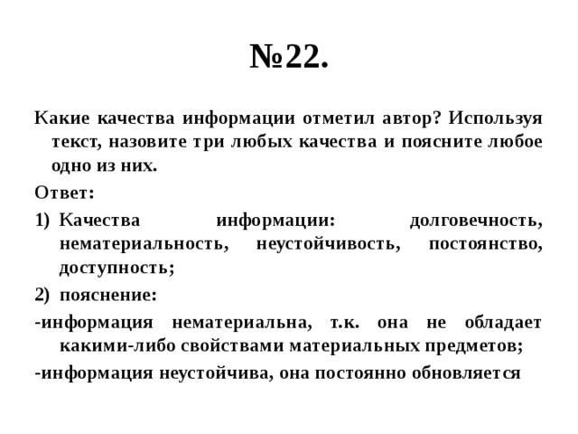 № 22. Какие качества информации отметил автор? Используя текст, назовите три любых качества и поясните любое одно из них. Ответ: Качества информации: долговечность, нематериальность, неустойчивость, постоянство, доступность; пояснение: -информация нематериальна, т.к. она не обладает какими-либо свойствами материальных предметов; -информация неустойчива, она постоянно обновляется 