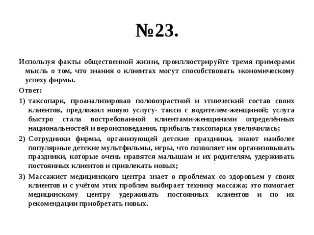 № 23. Используя факты общественной жизни, проиллюстрируйте тремя примерами мысль о том, что знания о клиентах могут способствовать экономическому успеху фирмы. Ответ: таксопарк, проанализировав половозрастной и этнический состав своих клиентов, предложил новую услугу- такси с водителем-женщиной; услуга быстро стала востребованной клиентами-женщинами определённых национальностей и вероисповедания, прибыль таксопарка увеличилась; Сотрудники фирмы, организующей детские праздники, знают наиболее популярные детские мультфильмы, игры, что позволяет им организовывать праздники, которые очень нравятся малышам и их родителям, удерживать постоянных клиентов и привлекать новых; Массажист медицинского центра знает о проблемах со здоровьем у своих клиентов и с учётом этих проблем выбирает технику массажа; это помогает медицинскому центру удерживать постоянных клиентов и по их рекомендации приобретать новых. 