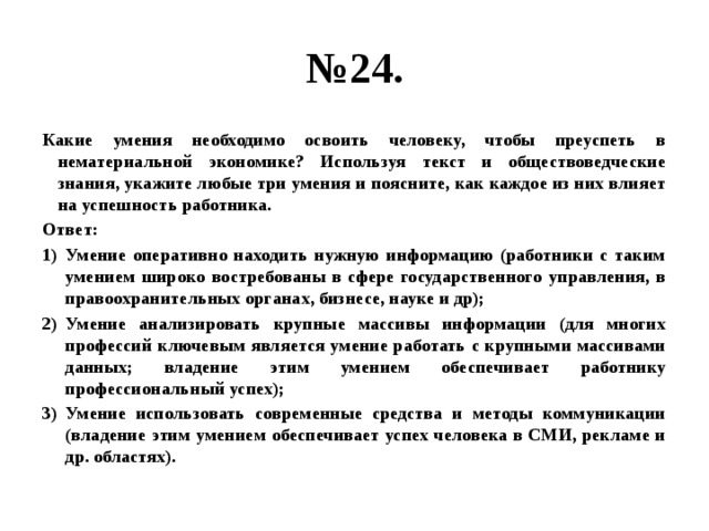 № 24. Какие умения необходимо освоить человеку, чтобы преуспеть в нематериальной экономике? Используя текст и обществоведческие знания, укажите любые три умения и поясните, как каждое из них влияет на успешность работника. Ответ: Умение оперативно находить нужную информацию (работники с таким умением широко востребованы в сфере государственного управления, в правоохранительных органах, бизнесе, науке и др); Умение анализировать крупные массивы информации (для многих профессий ключевым является умение работать с крупными массивами данных; владение этим умением обеспечивает работнику профессиональный успех); Умение использовать современные средства и методы коммуникации (владение этим умением обеспечивает успех человека в СМИ, рекламе и др. областях). 