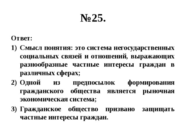 № 25. Ответ: Смысл понятия: это система негосударственных социальных связей и отношений, выражающих разнообразные частные интересы граждан в различных сферах; Одной из предпосылок формирования гражданского общества является рыночная экономическая система; Гражданское общество призвано защищать частные интересы граждан. 