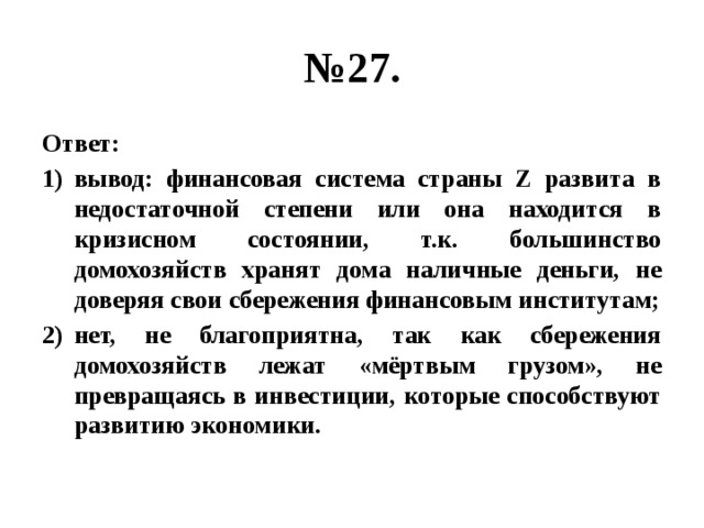 № 27. Ответ: вывод: финансовая система страны Z развита в недостаточной степени или она находится в кризисном состоянии, т.к. большинство домохозяйств хранят дома наличные деньги, не доверяя свои сбережения финансовым институтам; нет, не благоприятна, так как сбережения домохозяйств лежат «мёртвым грузом», не превращаясь в инвестиции, которые способствуют развитию экономики. 