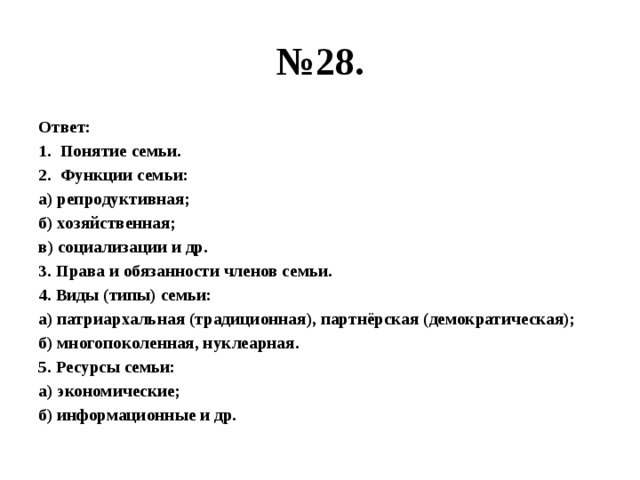 № 28. Ответ: Понятие семьи. Функции семьи: а) репродуктивная; б) хозяйственная; в) социализации и др. 3. Права и обязанности членов семьи. 4. Виды (типы) семьи: а) патриархальная (традиционная), партнёрская (демократическая); б) многопоколенная, нуклеарная. 5. Ресурсы семьи: а) экономические; б) информационные и др. 