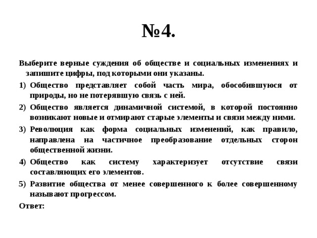 № 4. Выберите верные суждения об обществе и социальных изменениях и запишите цифры, под которыми они указаны. Общество представляет собой часть мира, обособившуюся от природы, но не потерявшую связь с ней. Общество является динамичной системой, в которой постоянно возникают новые и отмирают старые элементы и связи между ними. Революция как форма социальных изменений, как правило, направлена на частичное преобразование отдельных сторон общественной жизни. Общество как систему характеризует отсутствие связи составляющих его элементов. Развитие общества от менее совершенного к более совершенному называют прогрессом. Ответ: 