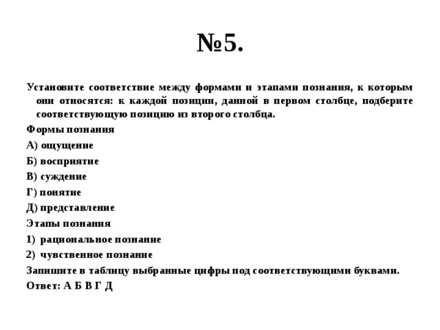 № 5. Установите соответствие между формами и этапами познания, к которым они относятся: к каждой позиции, данной в первом столбце, подберите соответствующую позицию из второго столбца. Формы познания А) ощущение Б) восприятие В) суждение Г) понятие Д) представление Этапы познания рациональное познание чувственное познание Запишите в таблицу выбранные цифры под соответствующими буквами. Ответ: А Б В Г Д 