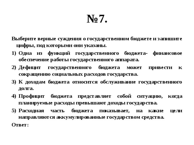 № 7. Выберите верные суждения о государственном бюджете и запишите цифры, под которыми они указаны. Одна из функций государственного бюджета- финансовое обеспечение работы государственного аппарата. Дефицит государственного бюджета может привести к сокращению социальных расходов государства. К доходам бюджета относится обслуживание государственного долга. Профицит бюджета представляет собой ситуацию, когда планируемые расходы превышают доходы государства. Расходная часть бюджета показывает, на какие цели направляются аккумулированные государством средства. Ответ: 