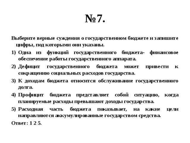 № 7. Выберите верные суждения о государственном бюджете и запишите цифры, под которыми они указаны. Одна из функций государственного бюджета- финансовое обеспечение работы государственного аппарата. Дефицит государственного бюджета может привести к сокращению социальных расходов государства. К доходам бюджета относится обслуживание государственного долга. Профицит бюджета представляет собой ситуацию, когда планируемые расходы превышают доходы государства. Расходная часть бюджета показывает, на какие цели направляются аккумулированные государством средства. Ответ: 1 2 5. 