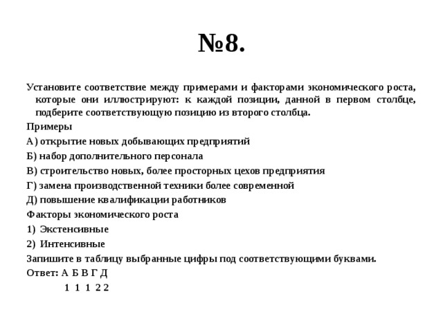 № 8. Установите соответствие между примерами и факторами экономического роста, которые они иллюстрируют: к каждой позиции, данной в первом столбце, подберите соответствующую позицию из второго столбца. Примеры А) открытие новых добывающих предприятий Б) набор дополнительного персонала В) строительство новых, более просторных цехов предприятия Г) замена производственной техники более современной Д) повышение квалификации работников Факторы экономического роста Экстенсивные Интенсивные Запишите в таблицу выбранные цифры под соответствующими буквами. Ответ: А Б В Г Д  1 1 1 2 2 