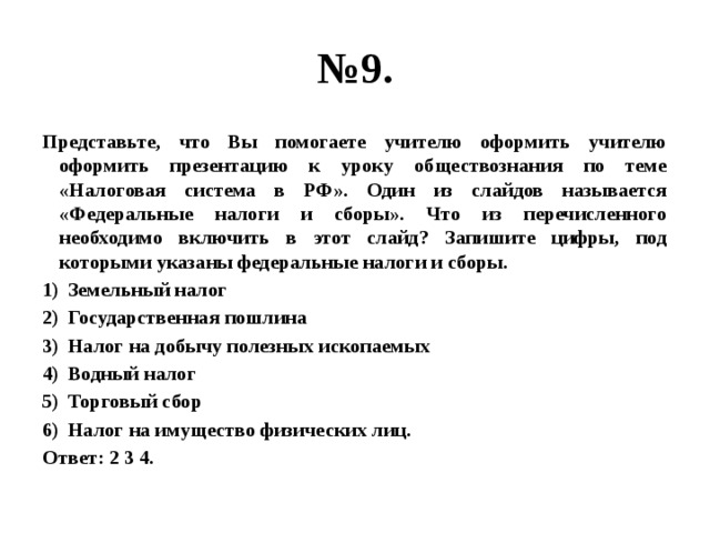 № 9. Представьте, что Вы помогаете учителю оформить учителю оформить презентацию к уроку обществознания по теме «Налоговая система в РФ». Один из слайдов называется «Федеральные налоги и сборы». Что из перечисленного необходимо включить в этот слайд? Запишите цифры, под которыми указаны федеральные налоги и сборы. Земельный налог Государственная пошлина Налог на добычу полезных ископаемых Водный налог Торговый сбор Налог на имущество физических лиц. Ответ: 2 3 4. 