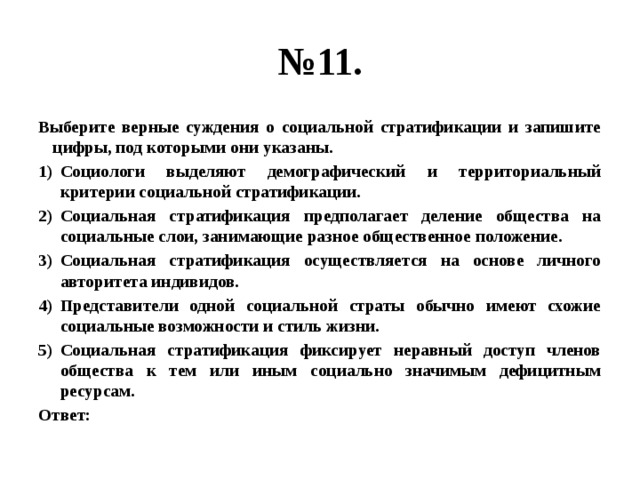 № 11. Выберите верные суждения о социальной стратификации и запишите цифры, под которыми они указаны. Социологи выделяют демографический и территориальный критерии социальной стратификации. Социальная стратификация предполагает деление общества на социальные слои, занимающие разное общественное положение. Социальная стратификация осуществляется на основе личного авторитета индивидов. Представители одной социальной страты обычно имеют схожие социальные возможности и стиль жизни. Социальная стратификация фиксирует неравный доступ членов общества к тем или иным социально значимым дефицитным ресурсам. Ответ: 