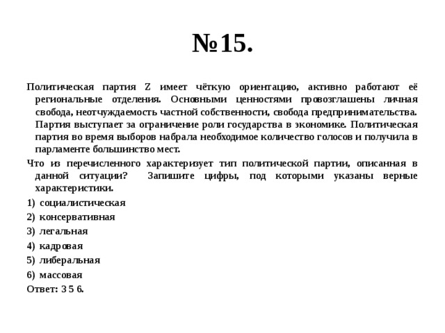 № 15. Политическая партия Z имеет чёткую ориентацию, активно работают её региональные отделения. Основными ценностями провозглашены личная свобода, неотчуждаемость частной собственности, свобода предпринимательства. Партия выступает за ограничение роли государства в экономике. Политическая партия во время выборов набрала необходимое количество голосов и получила в парламенте большинство мест. Что из перечисленного характеризует тип политической партии, описанная в данной ситуации? Запишите цифры, под которыми указаны верные характеристики. социалистическая консервативная легальная кадровая либеральная массовая Ответ: 3 5 6. 