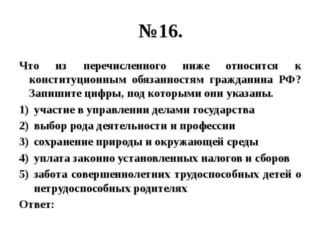 № 16. Что из перечисленного ниже относится к конституционным обязанностям гражданина РФ?  Запишите цифры, под которыми они указаны. участие в управлении делами государства выбор рода деятельности и профессии сохранение природы и окружающей среды уплата законно установленных налогов и сборов забота совершеннолетних трудоспособных детей о нетрудоспособных родителях Ответ:  