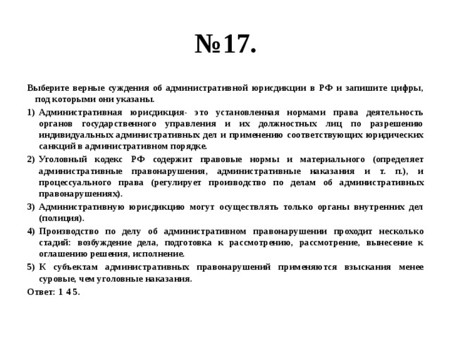 № 17. Выберите верные суждения об административной юрисдикции в РФ и запишите цифры, под которыми они указаны. Административная юрисдикция- это установленная нормами права деятельность органов государственного управления и их должностных лиц по разрешению индивидуальных административных дел и применению соответствующих юридических санкций в административном порядке. Уголовный кодекс РФ содержит правовые нормы и материального (определяет административные правонарушения, административные наказания и т. п.), и процессуального права (регулирует производство по делам об административных правонарушениях). Административную юрисдикцию могут осуществлять только органы внутренних дел (полиция). Производство по делу об административном правонарушении проходит несколько стадий: возбуждение дела, подготовка к рассмотрению, рассмотрение, вынесение к оглашению решения, исполнение. К субъектам административных правонарушений применяются взыскания менее суровые, чем уголовные наказания. Ответ: 1 4 5. 