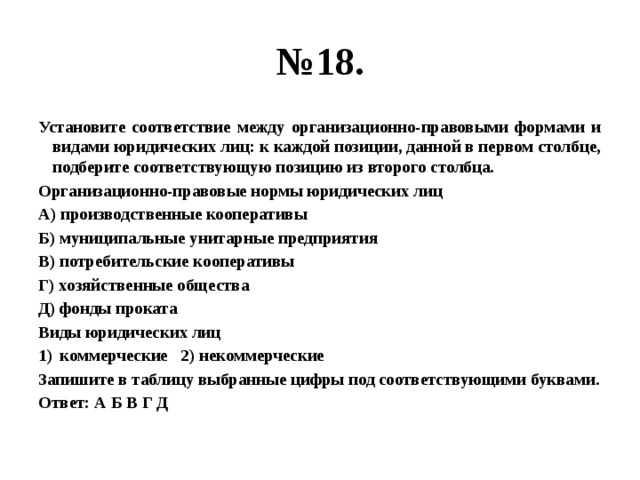 № 18. Установите соответствие между организационно-правовыми формами и видами юридических лиц: к каждой позиции, данной в первом столбце, подберите соответствующую позицию из второго столбца. Организационно-правовые нормы юридических лиц А) производственные кооперативы Б) муниципальные унитарные предприятия В) потребительские кооперативы Г) хозяйственные общества Д) фонды проката Виды юридических лиц коммерческие 2) некоммерческие Запишите в таблицу выбранные цифры под соответствующими буквами. Ответ: А Б В Г Д 