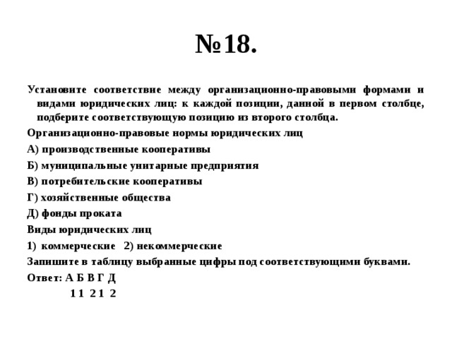 № 18. Установите соответствие между организационно-правовыми формами и видами юридических лиц: к каждой позиции, данной в первом столбце, подберите соответствующую позицию из второго столбца. Организационно-правовые нормы юридических лиц А) производственные кооперативы Б) муниципальные унитарные предприятия В) потребительские кооперативы Г) хозяйственные общества Д) фонды проката Виды юридических лиц коммерческие 2) некоммерческие Запишите в таблицу выбранные цифры под соответствующими буквами. Ответ: А Б В Г Д  1 1 2 1 2 