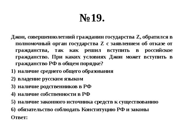 № 19. Джон, совершеннолетний гражданин государства Z, обратился в полномочный орган государства Z с заявлением об отказе от гражданства, так как решил вступить в российское гражданство. При каких условиях Джон может вступить в гражданство РФ в общем порядке? наличие среднего общего образования владение русским языком наличие родственников в РФ наличие собственности в РФ наличие законного источника средств к существованию обязательство соблюдать Конституцию РФ и законы Ответ: 