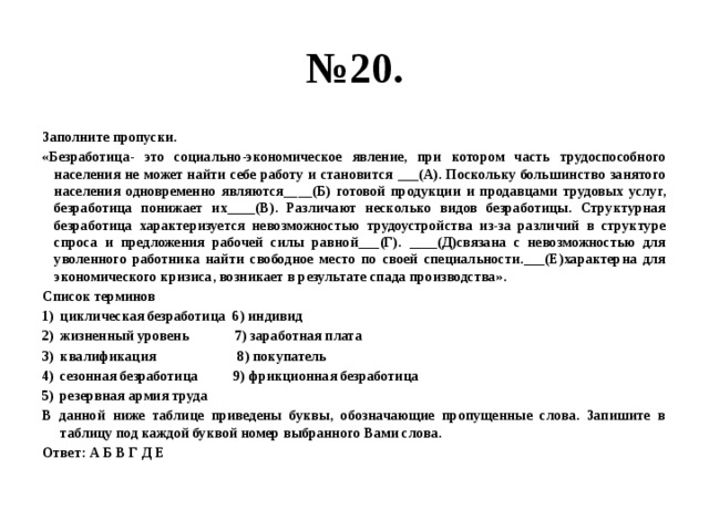 № 20. Заполните пропуски. «Безработица- это социально-экономическое явление, при котором часть трудоспособного населения не может найти себе работу и становится ___(А). Поскольку большинство занятого населения одновременно являются____(Б) готовой продукции и продавцами трудовых услуг, безработица понижает их____(В). Различают несколько видов безработицы. Структурная безработица характеризуется невозможностью трудоустройства из-за различий в структуре спроса и предложения рабочей силы равной___(Г). ____(Д)связана с невозможностью для уволенного работника найти свободное место по своей специальности.___(Е)характерна для экономического кризиса, возникает в результате спада производства». Список терминов циклическая безработица 6) индивид жизненный уровень 7) заработная плата квалификация 8) покупатель сезонная безработица 9) фрикционная безработица резервная армия труда В данной ниже таблице приведены буквы, обозначающие пропущенные слова. Запишите в таблицу под каждой буквой номер выбранного Вами слова. Ответ: А Б В Г Д Е 