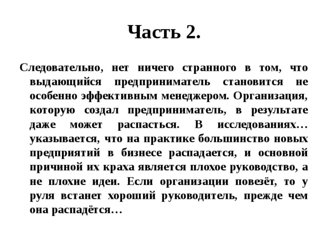 Часть 2. Следовательно, нет ничего странного в том, что выдающийся предприниматель становится не особенно эффективным менеджером. Организация, которую создал предприниматель, в результате даже может распасться. В исследованиях…указывается, что на практике большинство новых предприятий в бизнесе распадается, и основной причиной их краха является плохое руководство, а не плохие идеи. Если организации повезёт, то у руля встанет хороший руководитель, прежде чем она распадётся… 