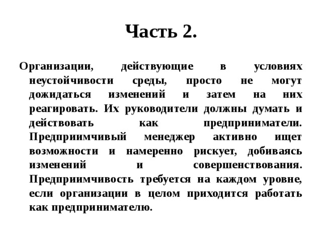 Часть 2. Организации, действующие в условиях неустойчивости среды, просто не могут дожидаться изменений и затем на них реагировать. Их руководители должны думать и действовать как предприниматели. Предприимчивый менеджер активно ищет возможности и намеренно рискует, добиваясь изменений и совершенствования. Предприимчивость требуется на каждом уровне, если организации в целом приходится работать как предпринимателю. 