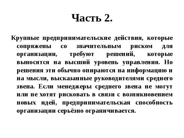 Часть 2. Крупные предпринимательские действия, которые сопряжены со значительным риском для организации, требуют решений, которые выносятся на высший уровень управления. Но решения эти обычно опираются на информацию и на мысли, высказанные руководителями среднего звена. Если менеджеры среднего звена не могут или не хотят рисковать в связи с возникновением новых идей, предпринимательская способность организации серьёзно ограничивается. 