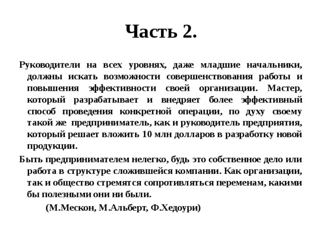 Часть 2. Руководители на всех уровнях, даже младшие начальники, должны искать возможности совершенствования работы и повышения эффективности своей организации. Мастер, который разрабатывает и внедряет более эффективный способ проведения конкретной операции, по духу своему такой же предприниматель, как и руководитель предприятия, который решает вложить 10 млн долларов в разработку новой продукции. Быть предпринимателем нелегко, будь это собственное дело или работа в структуре сложившейся компании. Как организации, так и общество стремятся сопротивляться переменам, какими бы полезными они ни были.  (М.Мескон, М.Альберт, Ф.Хедоури) 