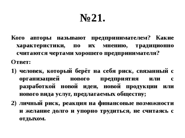 № 21. Кого авторы называют предпринимателем? Какие характеристики, по их мнению, традиционно считаются чертами хорошего предпринимателя? Ответ: человек, который берёт на себя риск, связанный с организацией нового предприятия или с разработкой новой идеи, новой продукции или нового вида услуг, предлагаемых обществу; личный риск, реакция на финансовые возможности и желание долго и упорно трудиться, не считаясь с отдыхом. 