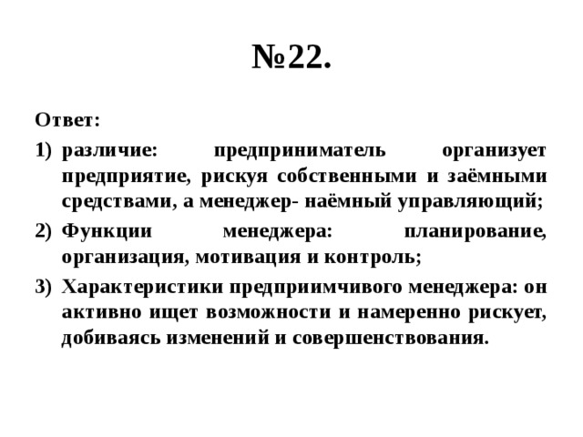 № 22. Ответ: различие: предприниматель организует предприятие, рискуя собственными и заёмными средствами, а менеджер- наёмный управляющий; Функции менеджера: планирование, организация, мотивация и контроль; Характеристики предприимчивого менеджера: он активно ищет возможности и намеренно рискует, добиваясь изменений и совершенствования. 