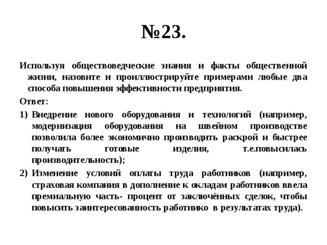 № 23. Используя обществоведческие знания и факты общественной жизни, назовите и проиллюстрируйте примерами любые два способа повышения эффективности предприятия. Ответ: Внедрение нового оборудования и технологий (например, модернизация оборудования на швейном производстве позволила более экономично производить раскрой и быстрее получать готовые изделия, т.е.повысилась производительность); Изменение условий оплаты труда работников (например, страховая компания в дополнение к окладам работников ввела премиальную часть- процент от заключённых сделок, чтобы повысить заинтересованность работнико в результатах труда). 