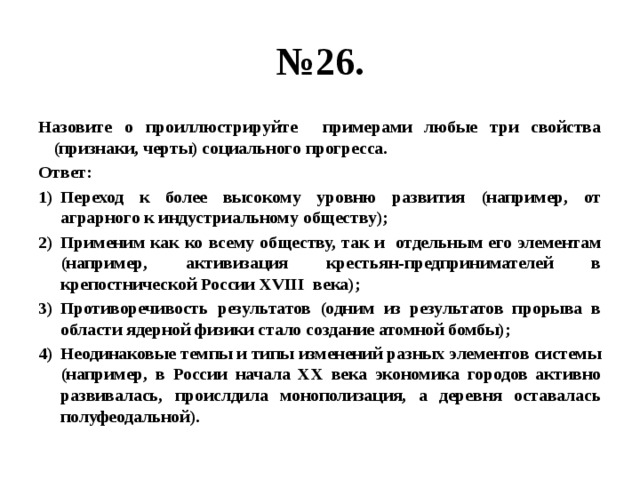 № 26. Назовите о проиллюстрируйте примерами любые три свойства (признаки, черты) социального прогресса. Ответ: Переход к более высокому уровню развития (например, от аграрного к индустриальному обществу); Применим как ко всему обществу, так и отдельным его элементам (например, активизация крестьян-предпринимателей в крепостнической России XVIII века); Противоречивость результатов (одним из результатов прорыва в области ядерной физики стало создание атомной бомбы); Неодинаковые темпы и типы изменений разных элементов системы (например, в России начала XX века экономика городов активно развивалась, проислдила монополизация, а деревня оставалась полуфеодальной). 