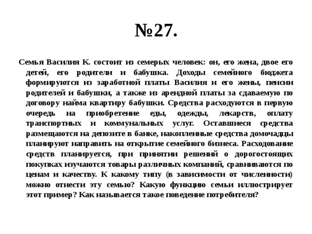 № 27. Семья Василия К. состоит из семерых человек: он, его жена, двое его детей, его родители и бабушка. Доходы семейного бюджета формируются из заработной платы Василия и его жены, пенсии родителей и бабушки, а также из арендной платы за сдаваемую по договору найма квартиру бабушки. Средства расходуются в первую очередь на приобретение еды, одежды, лекарств, оплату транспортных и коммунальных услуг. Оставшиеся средства размещаются на депозите в банке, накопленные средства домочадцы планируют направить на открытие семейного бизнеса. Расходование средств планируется, при принятии решений о дорогостоящих покупках изучаются товары различных компаний, сравниваются по ценам и качеству. К какому типу (в зависимости от численности) можно отнести эту семью? Какую функцию семьи иллюстрирует этот пример? Как называется такое поведение потребителя? 