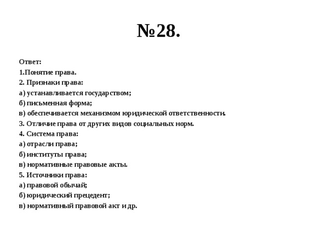 № 28. Ответ: 1.Понятие права. 2. Признаки права: а) устанавливается государством; б) письменная форма; в) обеспечивается механизмом юридической ответственности. 3. Отличие права от других видов социальных норм. 4. Система права: а) отрасли права; б) институты права; в) нормативные правовые акты. 5. Источники права: а) правовой обычай; б) юридический прецедент; в) нормативный правовой акт и др. 