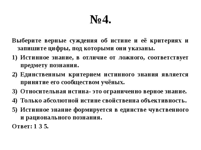 № 4. Выберите верные суждения об истине и её критериях и запишите цифры, под которыми они указаны. Истинное знание, в отличие от ложного, соответствует предмету познания. Единственным критерием истинного знания является принятие его сообществом учёных. Относительная истина- это ограниченно верное знание. Только абсолютной истине свойственна объективность. Истинное знание формируется в единстве чувственного и рационального познания. Ответ: 1 3 5.  