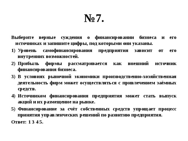 № 7. Выберите верные суждения о финансировании бизнеса и его источниках и запишите цифры, под которыми они указаны. Уровень самофинансирования предприятия зависит от его внутренних возможностей. Прибыль фирмы рассматривается как внешний источник финансирования бизнеса. В условиях рыночной экономики производственно-хозяйственная деятельность фирм может осуществляться с привлечением заёмных средств. Источником финансирования предприятия может стать выпуск акций и их размещение на рынке. Финансирование за счёт собственных средств упрощает процесс принятия управленческих решений по развитию предприятия. Ответ: 1 3 4 5. 