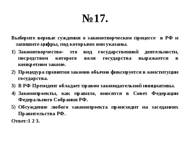№ 17. Выберите верные суждения о законотворческом процессе в РФ и запишите цифры, под которыми они указаны. Законотворчество- это вид государственной деятельности, посредством которого воля государства выражается в конкретном законе. Процедура принятия законов обычно фиксируется в конституции государства. В РФ Президент обладает правом законодательной инициативы. Законопроекты, как правило, вносятся в Совет Федерации Федерального Собрания РФ. Обсуждение любого законопроекта происходит на заседаниях Правительства РФ. Ответ:1 2 3. 