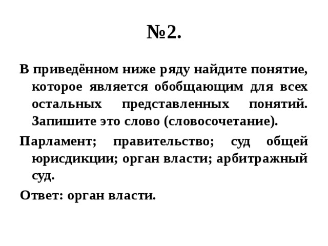 № 2. В приведённом ниже ряду найдите понятие, которое является обобщающим для всех остальных представленных понятий. Запишите это слово (словосочетание). Парламент; правительство; суд общей юрисдикции; орган власти; арбитражный суд. Ответ: орган власти. 