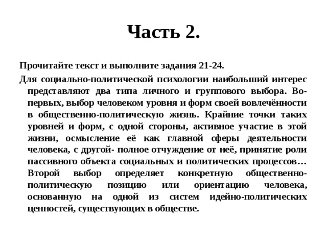 Часть 2. Прочитайте текст и выполните задания 21-24. Для социально-политической психологии наибольший интерес представляют два типа личного и группового выбора. Во-первых, выбор человеком уровня и форм своей вовлечённости в общественно-политическую жизнь. Крайние точки таких уровней и форм, с одной стороны, активное участие в этой жизни, осмысление её как главной сферы деятельности человека, с другой- полное отчуждение от неё, принятие роли пассивного объекта социальных и политических процессов…Второй выбор определяет конкретную общественно-политическую позицию или ориентацию человека, основанную на одной из систем идейно-политических ценностей, существующих в обществе. 