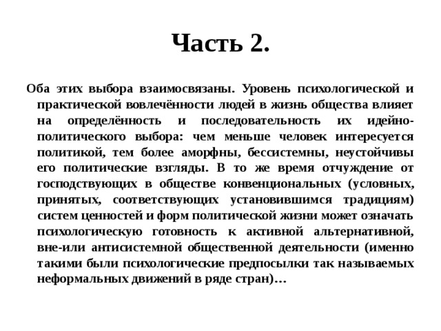 Часть 2. Оба этих выбора взаимосвязаны. Уровень психологической и практической вовлечённости людей в жизнь общества влияет на определённость и последовательность их идейно-политического выбора: чем меньше человек интересуется политикой, тем более аморфны, бессистемны, неустойчивы его политические взгляды. В то же время отчуждение от господствующих в обществе конвенциональных (условных, принятых, соответствующих установившимся традициям) систем ценностей и форм политической жизни может означать психологическую готовность к активной альтернативной, вне-или антисистемной общественной деятельности (именно такими были психологические предпосылки так называемых неформальных движений в ряде стран)… 